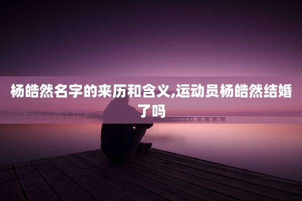 杨皓然名字的来历和含义,运动员杨皓然结婚了吗