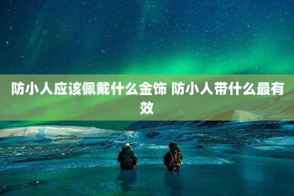 防小人应该佩戴什么金饰 防小人带什么最有效