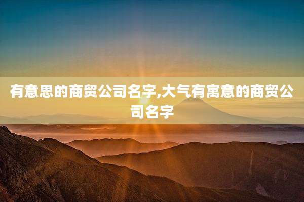 有意思的商贸公司名字,大气有寓意的商贸公司名字