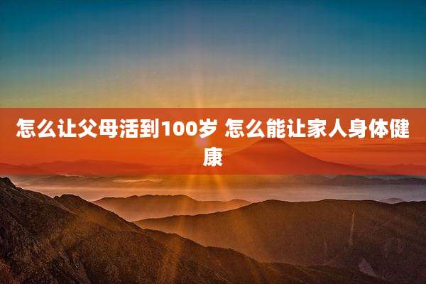 怎么让父母活到100岁 怎么能让家人身体健康
