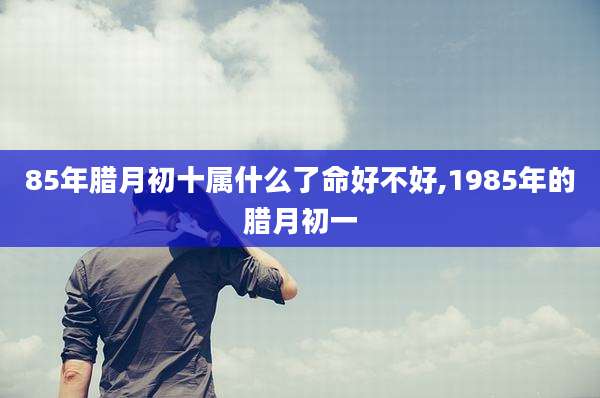 85年腊月初十属什么了命好不好,1985年的腊月初一
