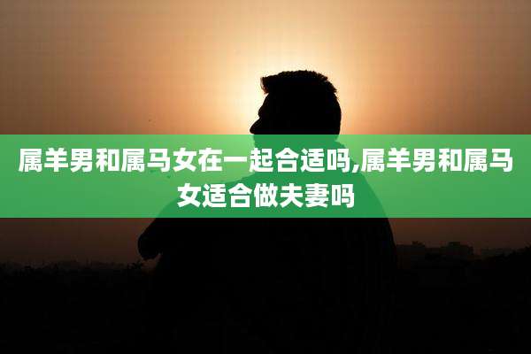 属羊男和属马女在一起合适吗,属羊男和属马女适合做夫妻吗