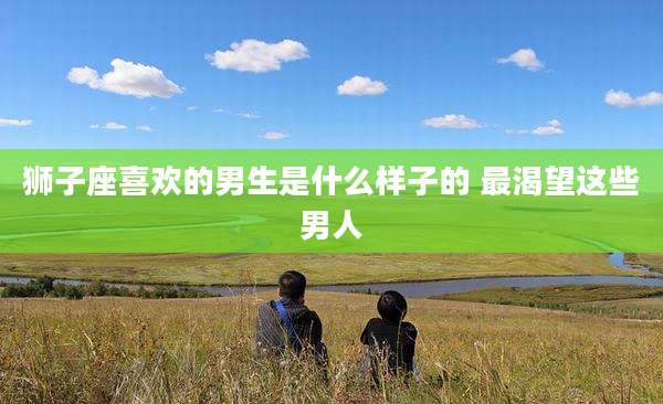 狮子座喜欢的男生是什么样子的 最渴望这些男人