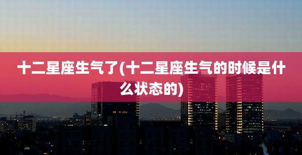 十二星座生气了(十二星座生气的时候是什么状态的)