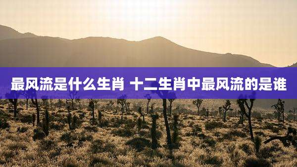 最风流是什么生肖 十二生肖中最风流的是谁