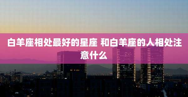 白羊座相处最好的星座 和白羊座的人相处注意什么