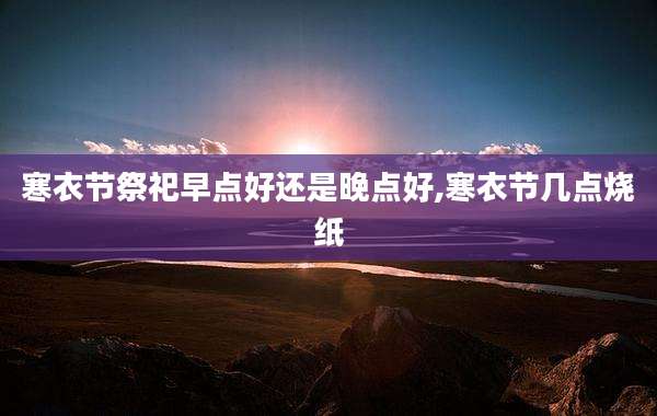 寒衣节祭祀早点好还是晚点好,寒衣节几点烧纸