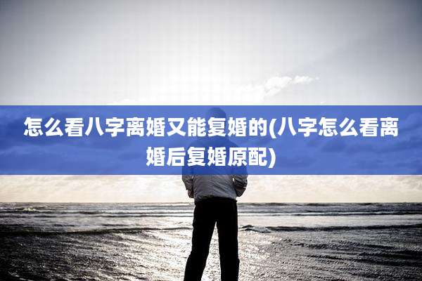 怎么看八字离婚又能复婚的(八字怎么看离婚后复婚原配)