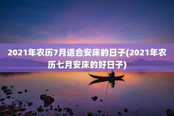 2021年农历7月适合安床的日子(2021年农历七月安床的好日子)