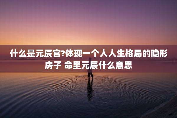 什么是元辰宫?体现一个人人生格局的隐形房子 命里元辰什么意思