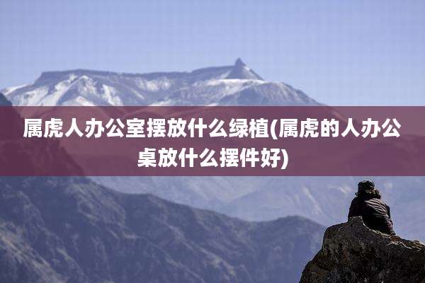 属虎人办公室摆放什么绿植(属虎的人办公桌放什么摆件好)