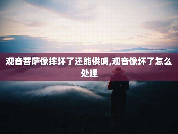 观音菩萨像摔坏了还能供吗,观音像坏了怎么处理