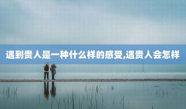 遇到贵人是一种什么样的感受,遇贵人会怎样