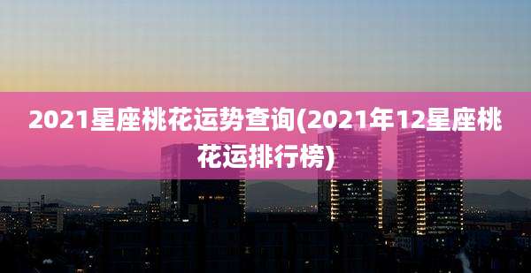 2021星座桃花运势查询(2021年12星座桃花运排行榜)