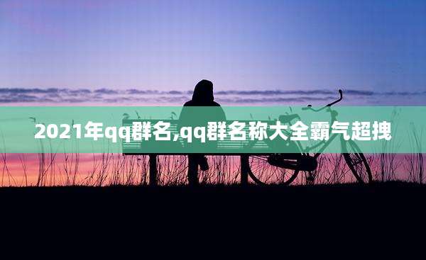 2021年qq群名,qq群名称大全霸气超拽