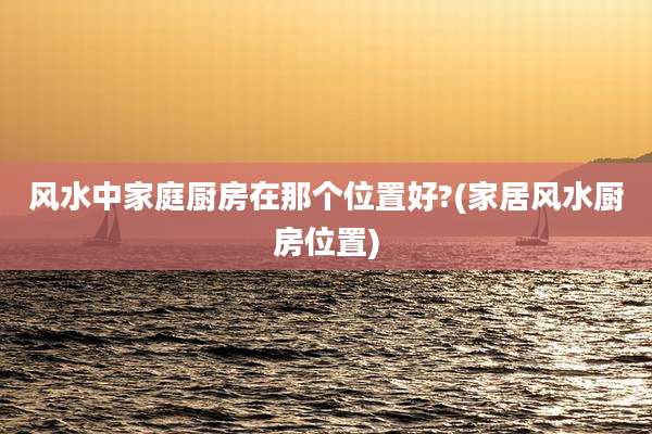风水中家庭厨房在那个位置好?(家居风水厨房位置)
