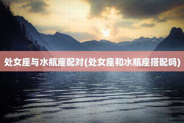 处女座与水瓶座配对(处女座和水瓶座搭配吗)
