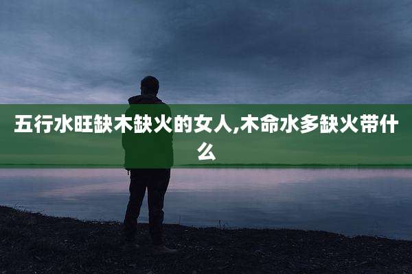 五行水旺缺木缺火的女人,木命水多缺火带什么