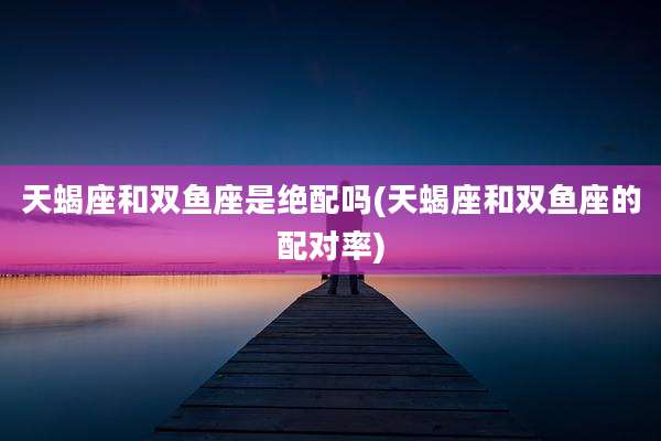 天蝎座和双鱼座是绝配吗(天蝎座和双鱼座的配对率)