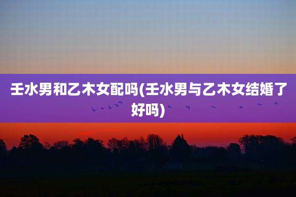 壬水男和乙木女配吗(壬水男与乙木女结婚了好吗)