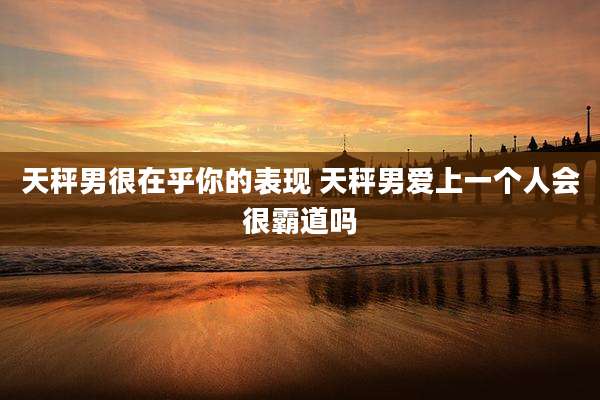 天秤男很在乎你的表现 天秤男爱上一个人会很霸道吗