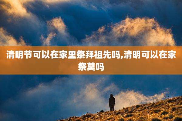 清明节可以在家里祭拜祖先吗,清明可以在家祭奠吗