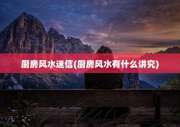 厨房风水迷信(厨房风水有什么讲究)