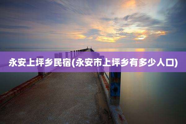 永安上坪乡民宿(永安市上坪乡有多少人口)