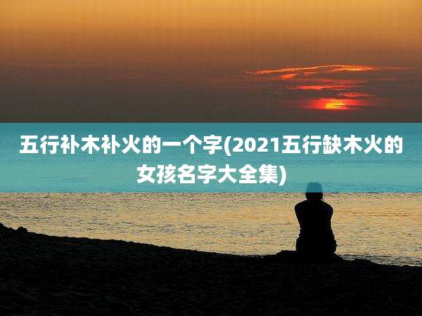 五行补木补火的一个字(2021五行缺木火的女孩名字大全集)