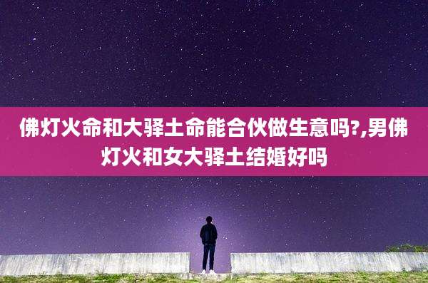 佛灯火命和大驿土命能合伙做生意吗?,男佛灯火和女大驿土结婚好吗
