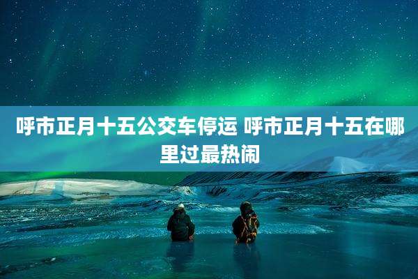 呼市正月十五公交车停运 呼市正月十五在哪里过最热闹