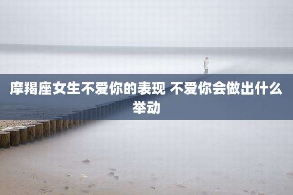 摩羯座女生不爱你的表现 不爱你会做出什么举动