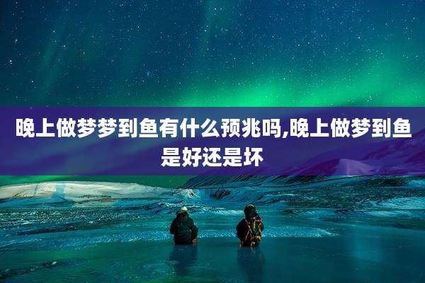 晚上做梦梦到鱼有什么预兆吗,晚上做梦到鱼是好还是坏