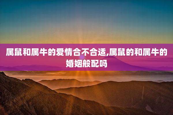 属鼠和属牛的爱情合不合适,属鼠的和属牛的婚姻般配吗