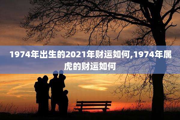 1974年出生的2021年财运如何,1974年属虎的财运如何