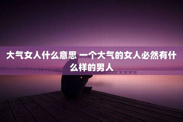 大气女人什么意思 一个大气的女人必然有什么样的男人