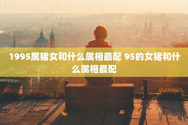 1995属猪女和什么属相最配 95的女猪和什么属相最配
