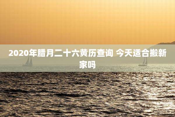 2020年腊月二十六黄历查询 今天适合搬新家吗
