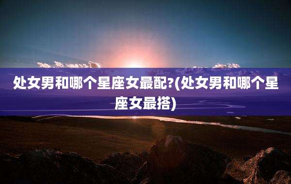 处女男和哪个星座女最配?(处女男和哪个星座女最搭)
