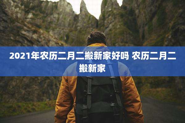 2021年农历二月二搬新家好吗 农历二月二搬新家