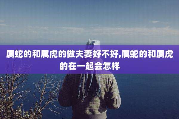 属蛇的和属虎的做夫妻好不好,属蛇的和属虎的在一起会怎样
