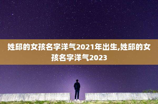 姓邱的女孩名字洋气2021年出生,姓邱的女孩名字洋气2023