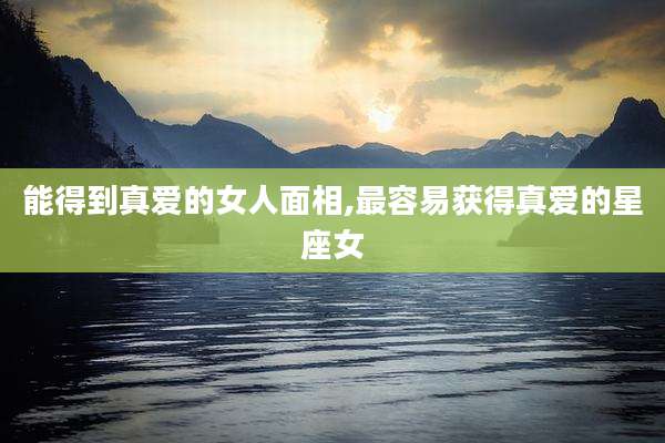 能得到真爱的女人面相,最容易获得真爱的星座女