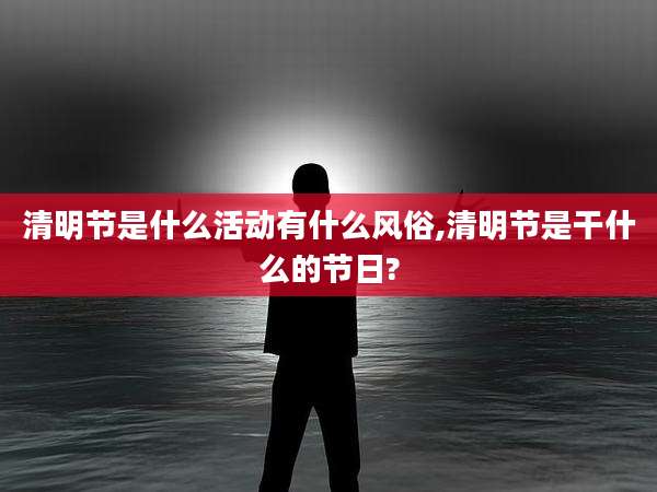 清明节是什么活动有什么风俗,清明节是干什么的节日?