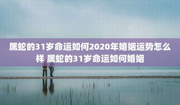 属蛇的31岁命运如何2020年婚姻运势怎么样 属蛇的31岁命运如何婚姻