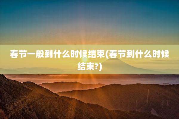 春节一般到什么时候结束(春节到什么时候结束?)