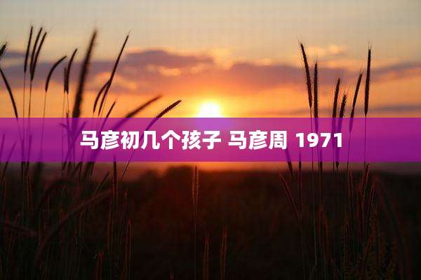 马彦初几个孩子 马彦周 1971