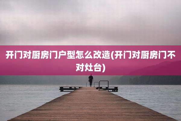 开门对厨房门户型怎么改造(开门对厨房门不对灶台)