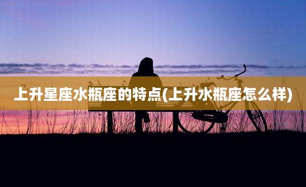 上升星座水瓶座的特点(上升水瓶座怎么样)