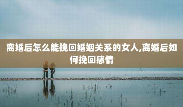 离婚后怎么能挽回婚姻关系的女人,离婚后如何挽回感情